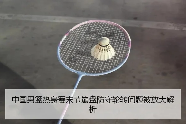 中国男篮热身赛末节崩盘防守轮转问题被放大解析